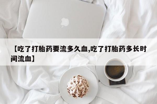 流产药联系方式【吃了打胎药要流多久血,吃了打胎药多长时间流血】