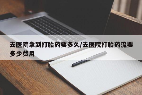 流产药联系方式去医院拿到打胎药要多久/去医院打胎药流要多少费用