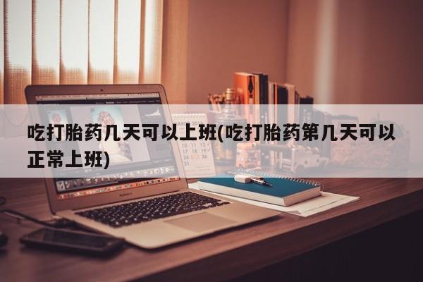 流产药联系方式吃打胎药几天可以上班(吃打胎药第几天可以正常上班)