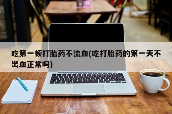流产药联系方式吃第一顿打胎药不流血(吃打胎药的第一天不出血正常吗)