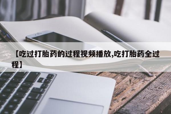 流产药联系方式【吃过打胎药的过程视频播放,吃打胎药全过程】