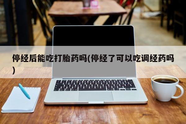 流产药联系方式停经后能吃打胎药吗(停经了可以吃调经药吗)