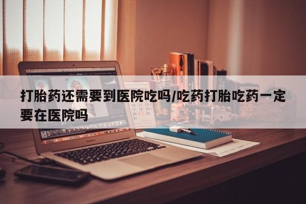 流产药联系方式打胎药还需要到医院吃吗/吃药打胎吃药一定要在医院吗