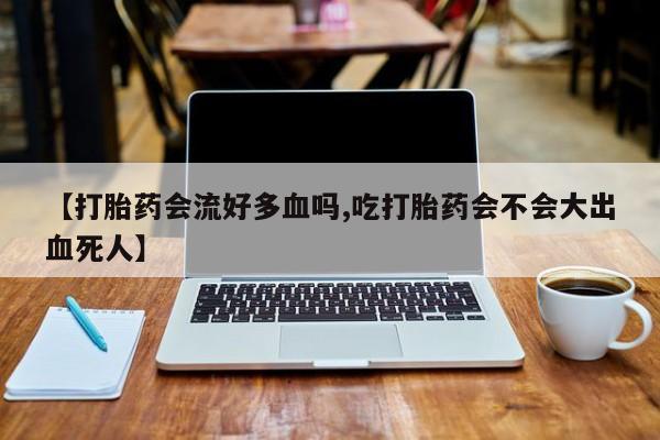 流产药联系方式【打胎药会流好多血吗,吃打胎药会不会大出血死人】