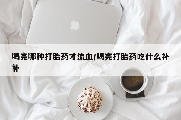 流产药联系方式喝完哪种打胎药才流血/喝完打胎药吃什么补补