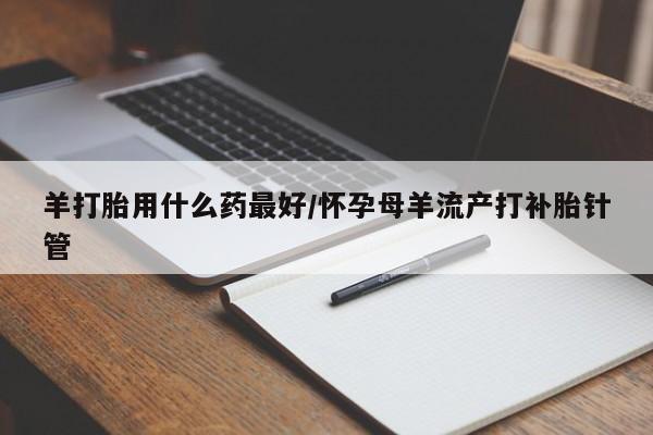流产药联系方式羊打胎用什么药最好/怀孕母羊流产打补胎针管