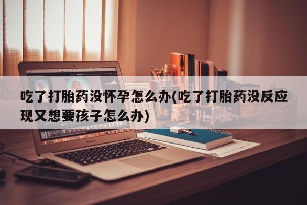 流产药联系方式吃了打胎药没怀孕怎么办(吃了打胎药没反应现又想要孩子怎么办)