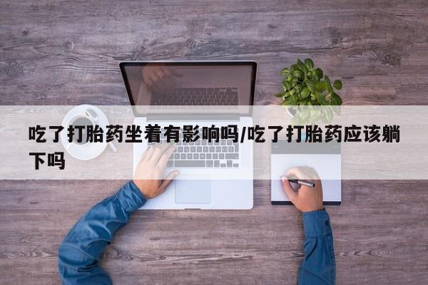 流产药联系方式吃了打胎药坐着有影响吗/吃了打胎药应该躺下吗