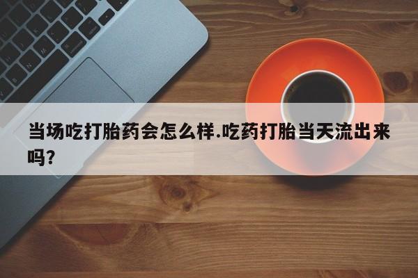 流产药联系方式当场吃打胎药会怎么样.吃药打胎当天流出来吗？