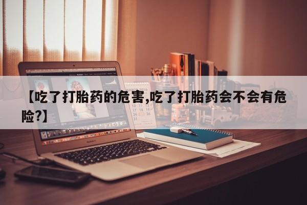 流产药联系方式【吃了打胎药的危害,吃了打胎药会不会有危险?】