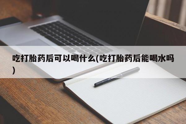 流产药联系方式吃打胎药后可以喝什么(吃打胎药后能喝水吗)