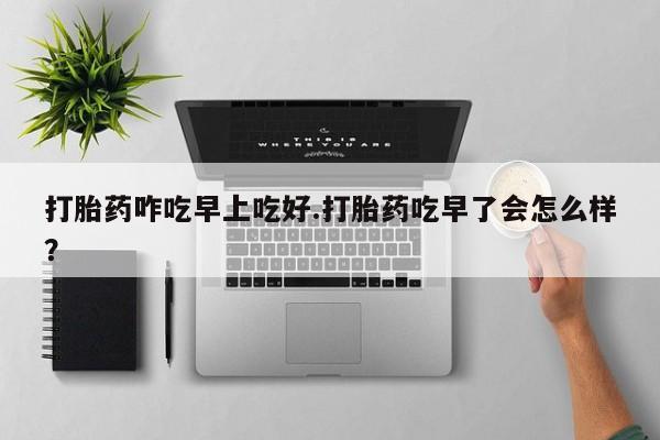 流产药联系方式打胎药咋吃早上吃好.打胎药吃早了会怎么样？