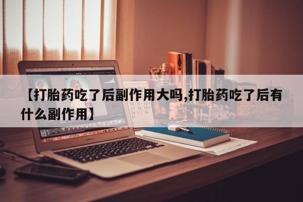 流产药联系方式【打胎药吃了后副作用大吗,打胎药吃了后有什么副作用】