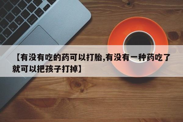 流产药联系方式【有没有吃的药可以打胎,有没有一种药吃了就可以把孩子打掉】