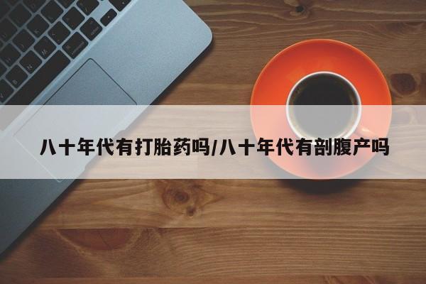 流产药联系方式八十年代有打胎药吗/八十年代有剖腹产吗