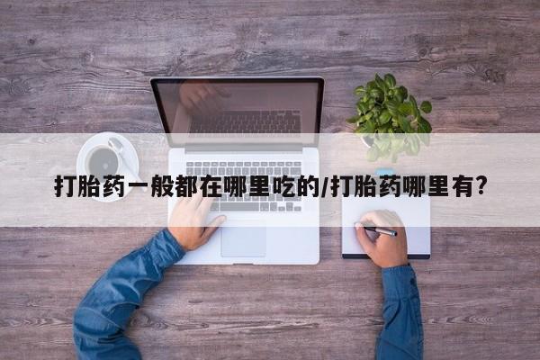 流产药联系方式打胎药一般都在哪里吃的/打胎药哪里有?