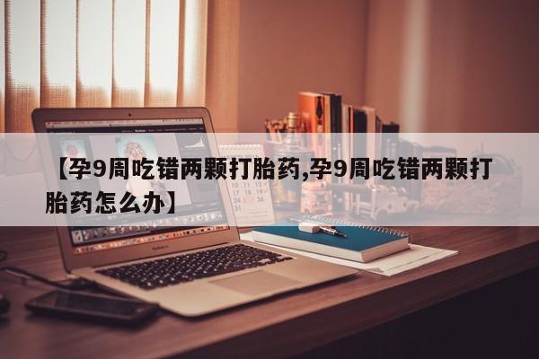 流产药联系方式【孕9周吃错两颗打胎药,孕9周吃错两颗打胎药怎么办】
