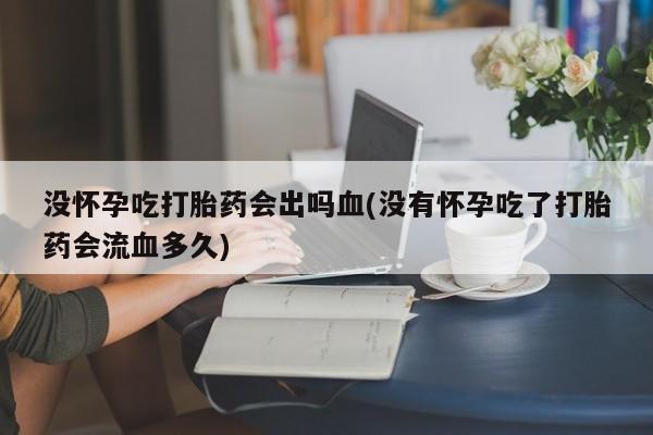 流产药联系方式没怀孕吃打胎药会出吗血(没有怀孕吃了打胎药会流血多久)