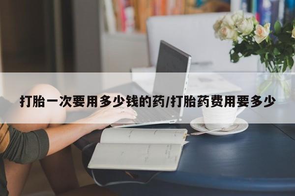 流产药联系方式打胎一次要用多少钱的药/打胎药费用要多少