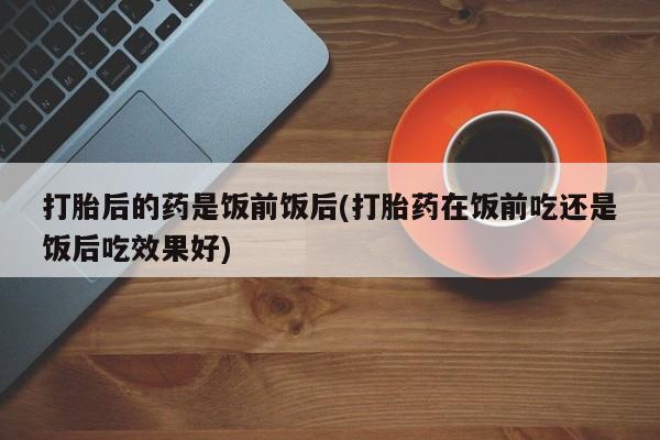 流产药联系方式打胎后的药是饭前饭后(打胎药在饭前吃还是饭后吃效果好)