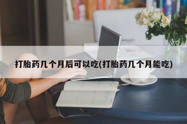 流产药联系方式打胎药几个月后可以吃(打胎药几个月能吃)
