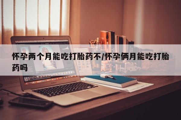 流产药联系方式怀孕两个月能吃打胎药不/怀孕俩月能吃打胎药吗