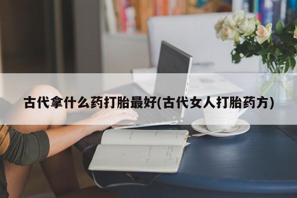 流产药联系方式古代拿什么药打胎最好(古代女人打胎药方)