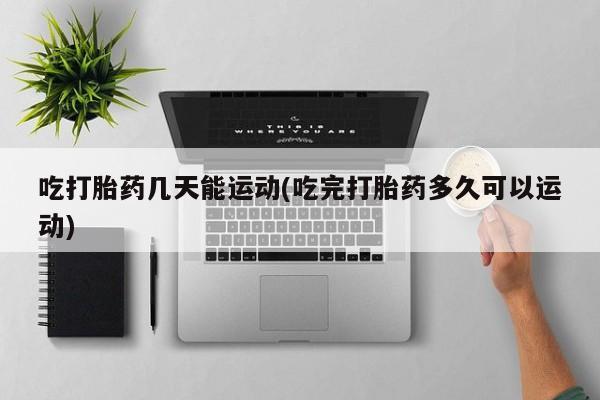 流产药联系方式吃打胎药几天能运动(吃完打胎药多久可以运动)
