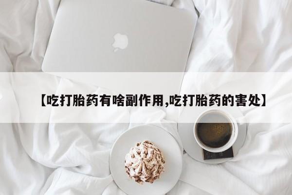 流产药联系方式【吃打胎药有啥副作用,吃打胎药的害处】