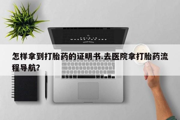流产药联系方式怎样拿到打胎药的证明书.去医院拿打胎药流程导航？