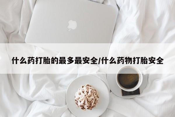 流产药联系方式什么药打胎的最多最安全/什么药物打胎安全