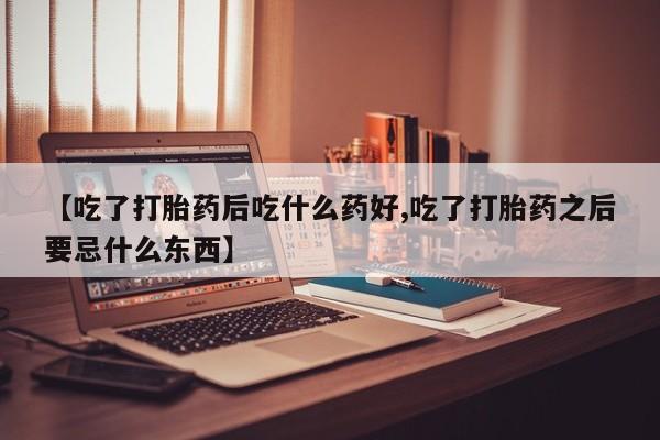 流产药联系方式【吃了打胎药后吃什么药好,吃了打胎药之后要忌什么东西】
