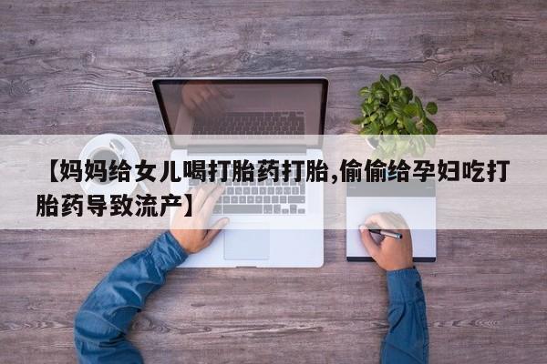 流产药联系方式【妈妈给女儿喝打胎药打胎,偷偷给孕妇吃打胎药导致流产】