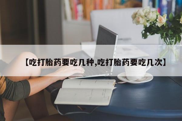 流产药联系方式【吃打胎药要吃几种,吃打胎药要吃几次】