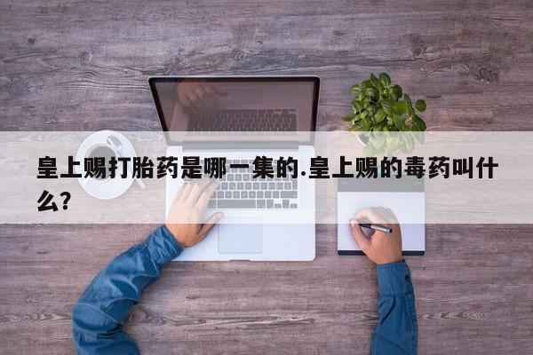 流产药联系方式皇上赐打胎药是哪一集的.皇上赐的毒药叫什么？