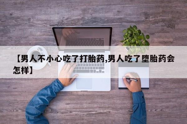 流产药联系方式【男人不小心吃了打胎药,男人吃了堕胎药会怎样】