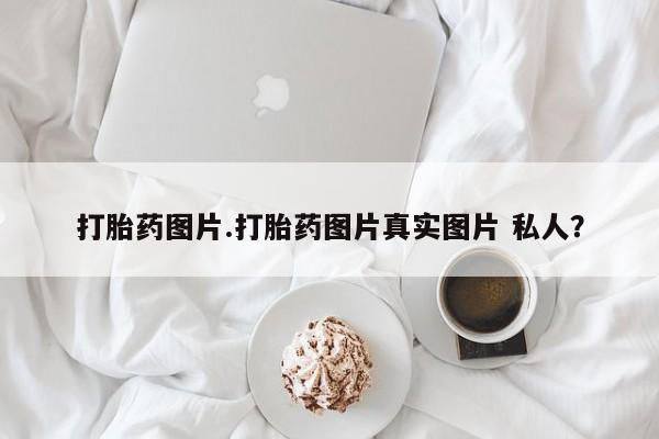 流产药联系方式打胎药图片.打胎药图片真实图片 私人？