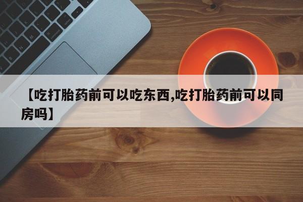 流产药联系方式【吃打胎药前可以吃东西,吃打胎药前可以同房吗】
