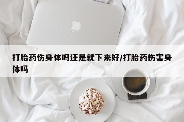 流产药联系方式打胎药伤身体吗还是就下来好/打胎药伤害身体吗