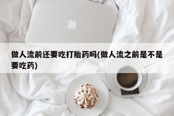 流产药联系方式做人流前还要吃打胎药吗(做人流之前是不是要吃药)