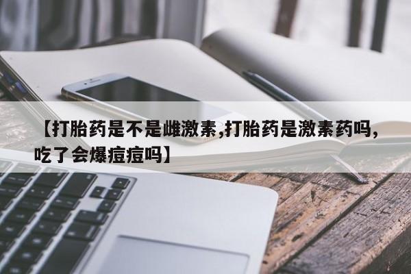 流产药联系方式【打胎药是不是雌激素,打胎药是激素药吗,吃了会爆痘痘吗】