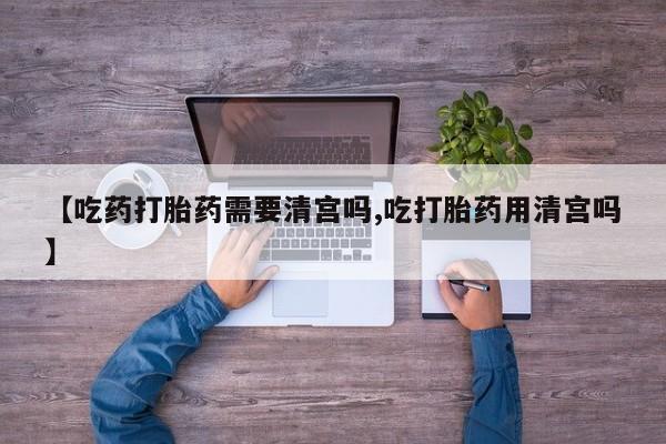 流产药联系方式【吃药打胎药需要清宫吗,吃打胎药用清宫吗】