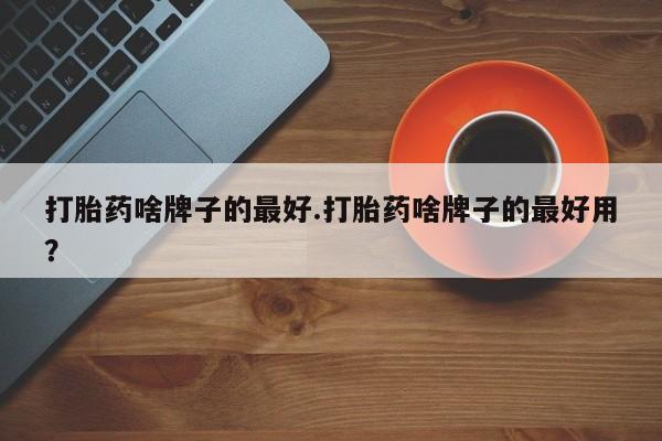 流产药联系方式打胎药啥牌子的最好.打胎药啥牌子的最好用？