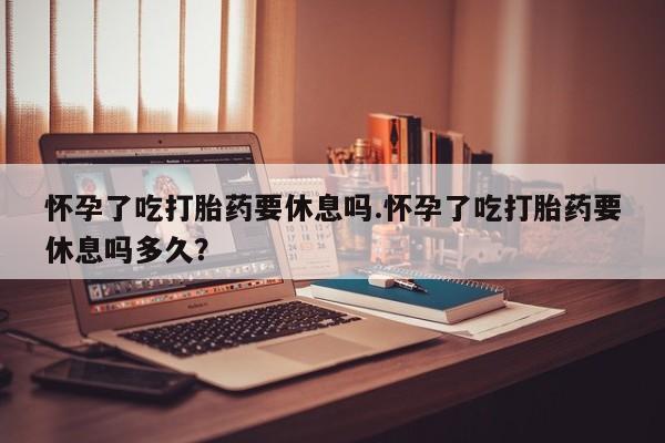流产药联系方式怀孕了吃打胎药要休息吗.怀孕了吃打胎药要休息吗多久？