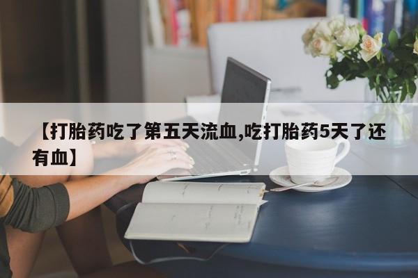 流产药联系方式【打胎药吃了第五天流血,吃打胎药5天了还有血】