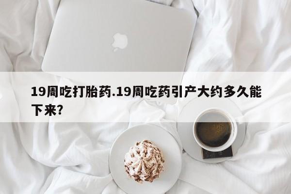 流产药联系方式19周吃打胎药.19周吃药引产大约多久能下来？