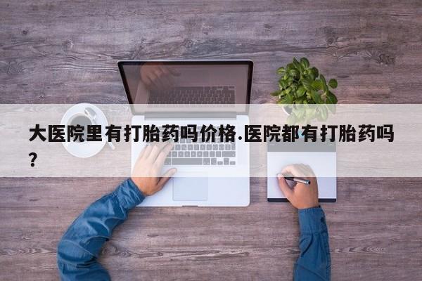 流产药联系方式大医院里有打胎药吗价格.医院都有打胎药吗？