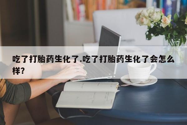 流产药联系方式吃了打胎药生化了.吃了打胎药生化了会怎么样？