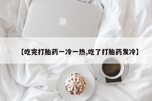 流产药联系方式【吃完打胎药一冷一热,吃了打胎药发冷】