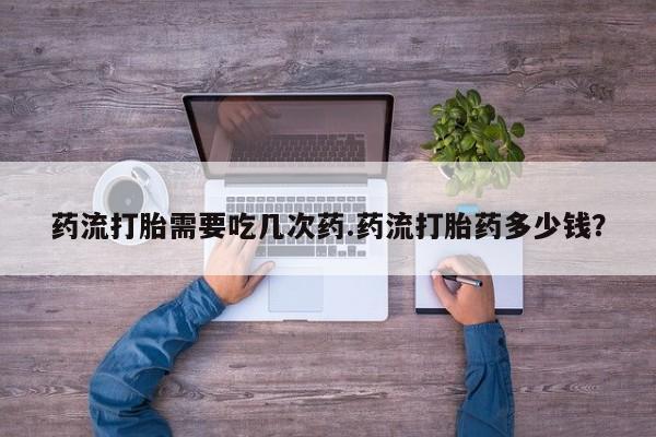 流产药联系方式药流打胎需要吃几次药.药流打胎药多少钱？